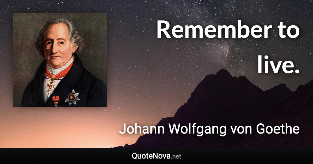 Remember to live. - Johann Wolfgang von Goethe quote