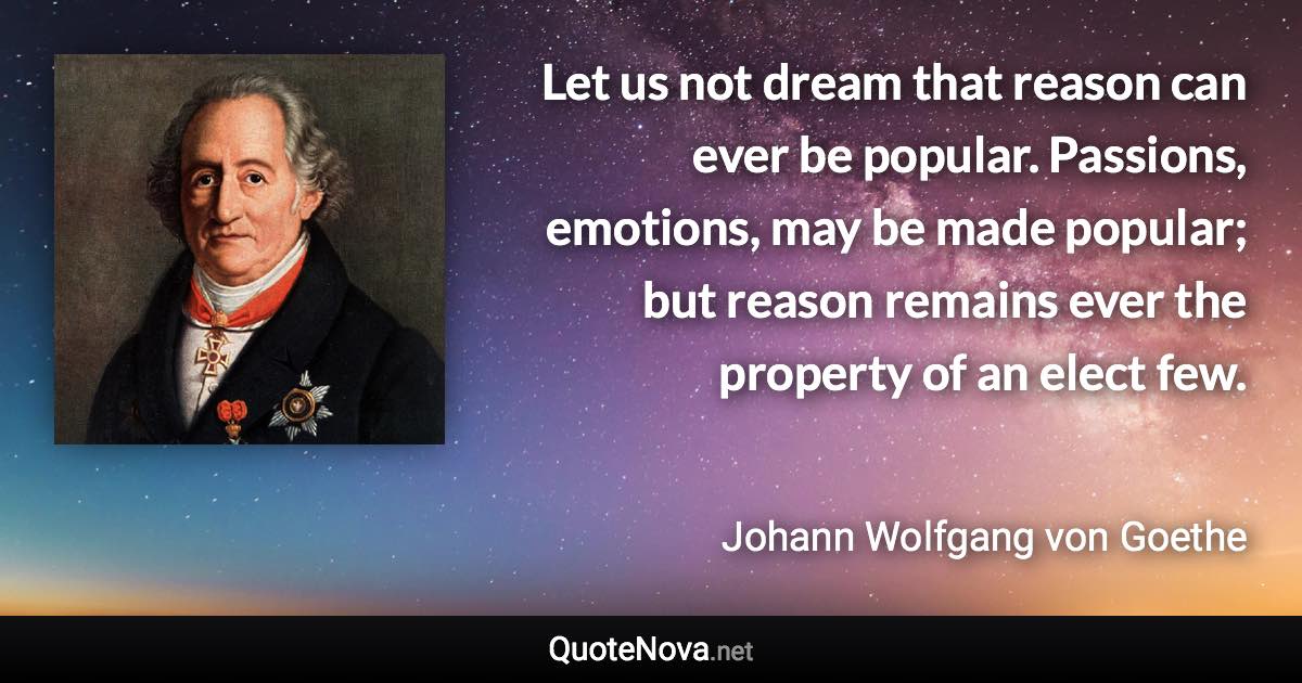 Let us not dream that reason can ever be popular. Passions, emotions, may be made popular; but reason remains ever the property of an elect few. - Johann Wolfgang von Goethe quote