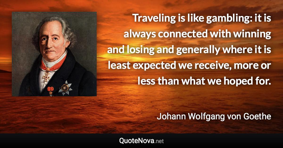 Traveling is like gambling: it is always connected with winning and losing and generally where it is least expected we receive, more or less than what we hoped for. - Johann Wolfgang von Goethe quote