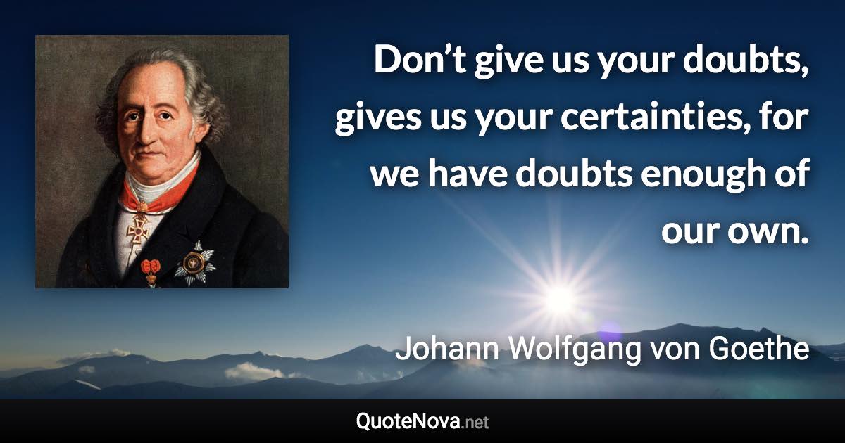 Don’t give us your doubts, gives us your certainties, for we have doubts enough of our own. - Johann Wolfgang von Goethe quote