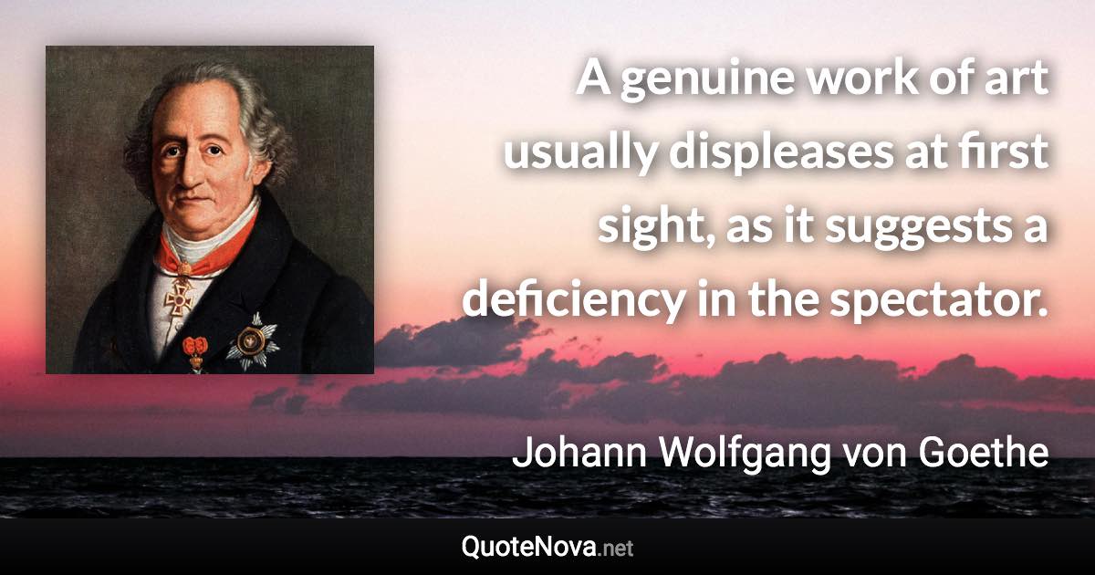 A genuine work of art usually displeases at first sight, as it suggests a deficiency in the spectator. - Johann Wolfgang von Goethe quote