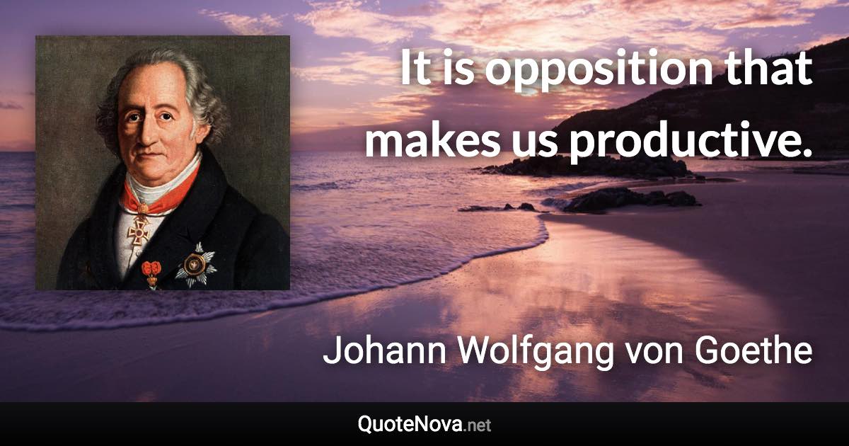 It is opposition that makes us productive. - Johann Wolfgang von Goethe quote