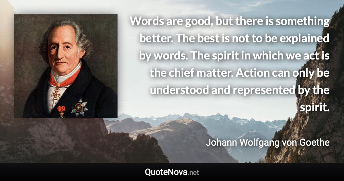 Words are good, but there is something better. The best is not to be explained by words. The spirit in which we act is the chief matter. Action can only be understood and represented by the spirit. - Johann Wolfgang von Goethe quote