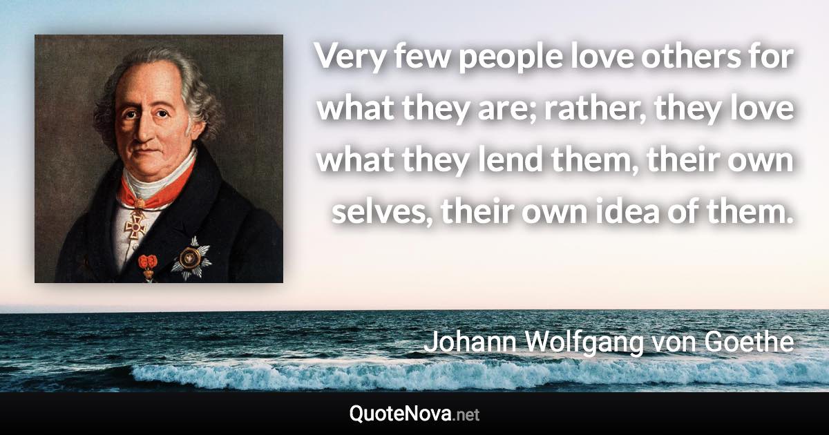 Very few people love others for what they are; rather, they love what they lend them, their own selves, their own idea of them. - Johann Wolfgang von Goethe quote