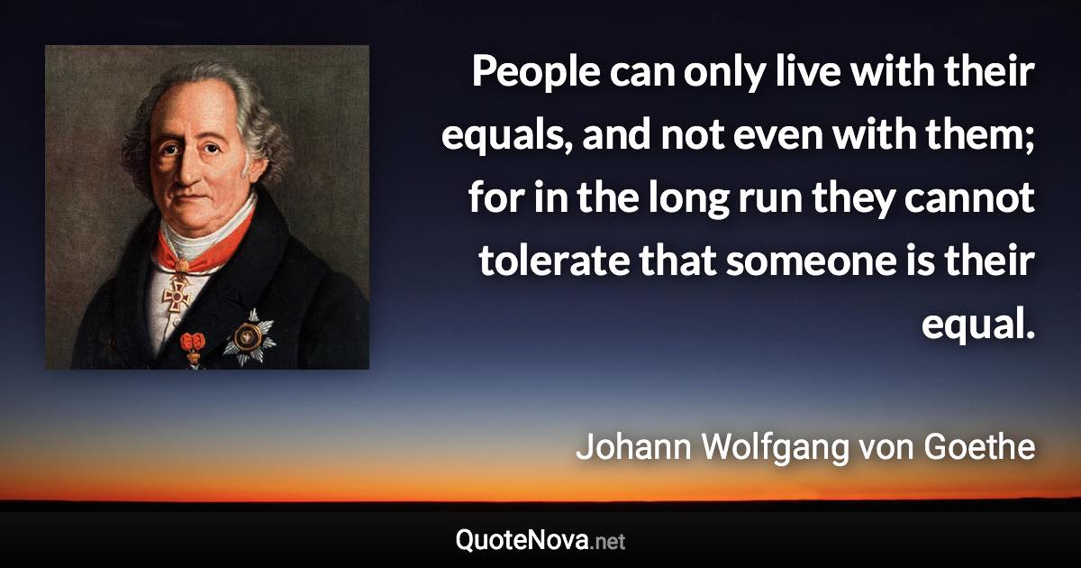 People can only live with their equals, and not even with them; for in the long run they cannot tolerate that someone is their equal. - Johann Wolfgang von Goethe quote