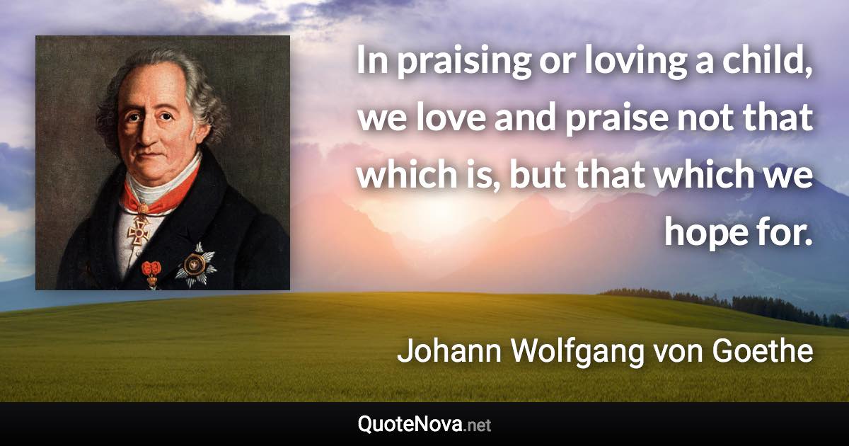 In praising or loving a child, we love and praise not that which is, but that which we hope for. - Johann Wolfgang von Goethe quote