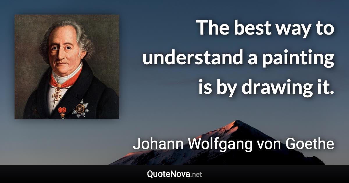 The best way to understand a painting is by drawing it. - Johann Wolfgang von Goethe quote