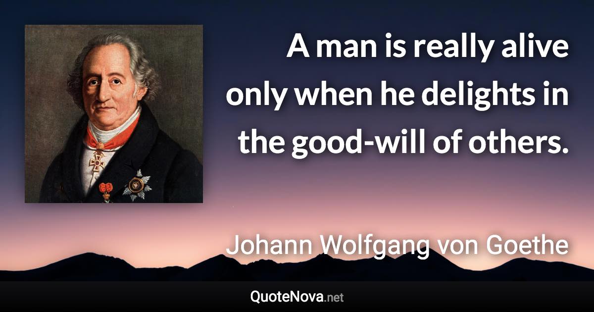 A man is really alive only when he delights in the good-will of others. - Johann Wolfgang von Goethe quote