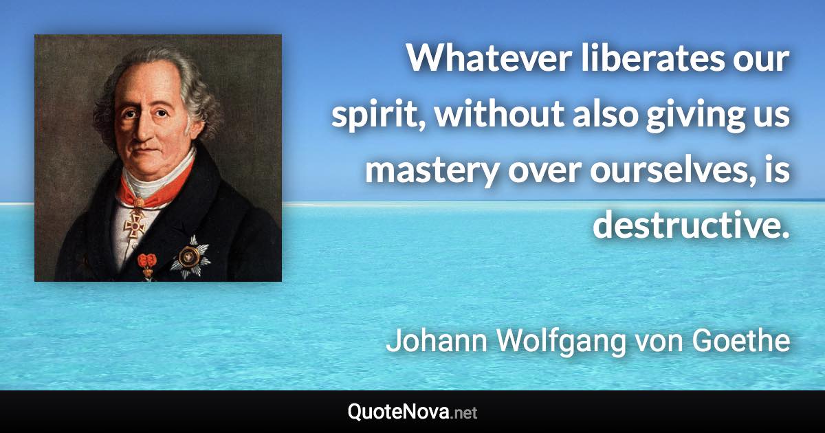 Whatever liberates our spirit, without also giving us mastery over ourselves, is destructive. - Johann Wolfgang von Goethe quote