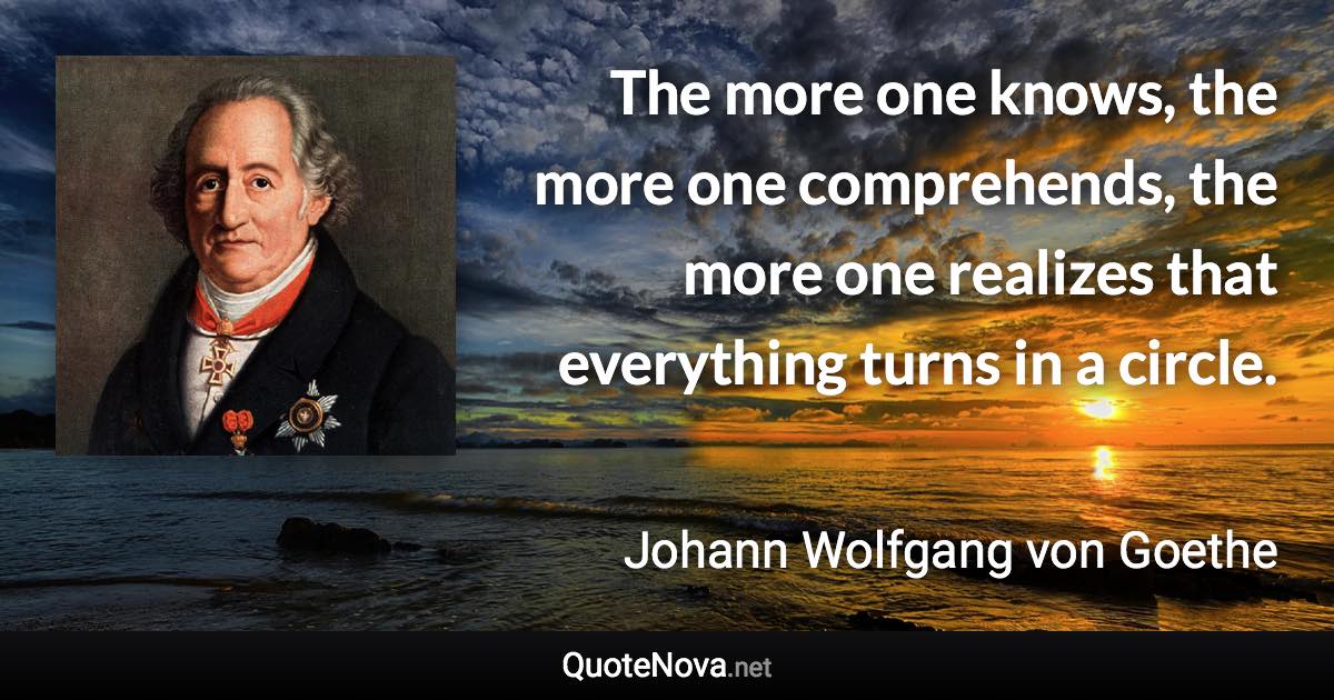 The more one knows, the more one comprehends, the more one realizes that everything turns in a circle. - Johann Wolfgang von Goethe quote