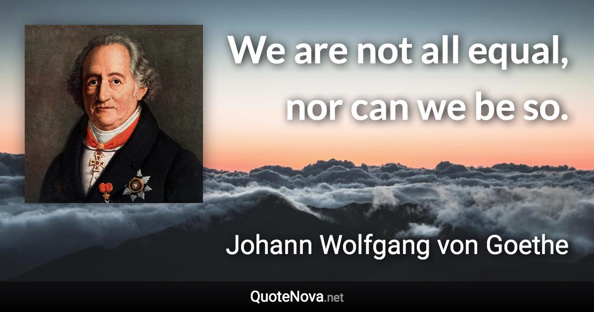 We are not all equal, nor can we be so. - Johann Wolfgang von Goethe quote