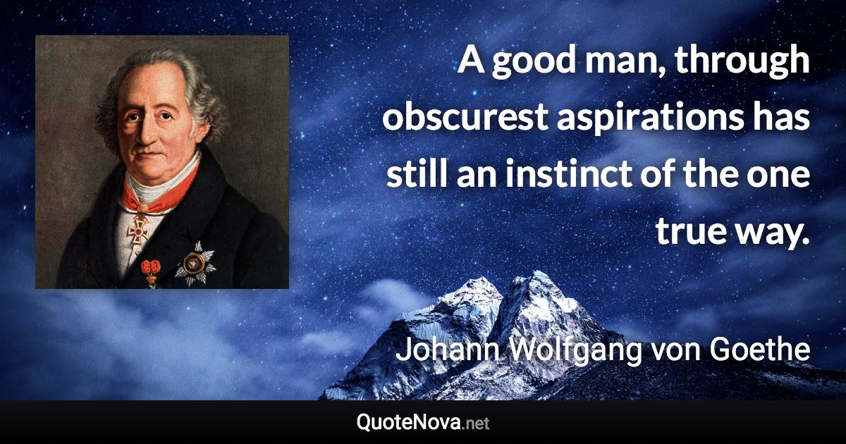 A good man, through obscurest aspirations has still an instinct of the one true way. - Johann Wolfgang von Goethe quote