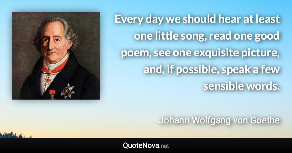 Every day we should hear at least one little song, read one good poem, see one exquisite picture, and, if possible, speak a few sensible words. - Johann Wolfgang von Goethe quote