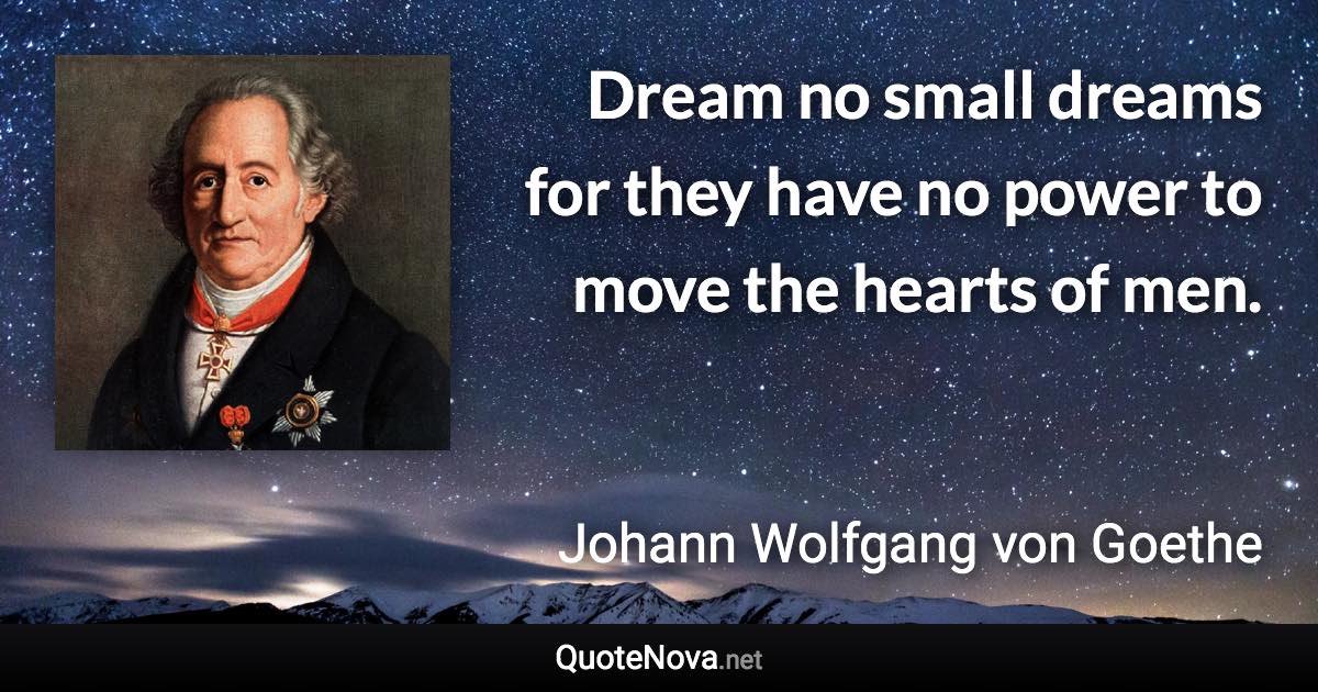 Dream no small dreams for they have no power to move the hearts of men. - Johann Wolfgang von Goethe quote