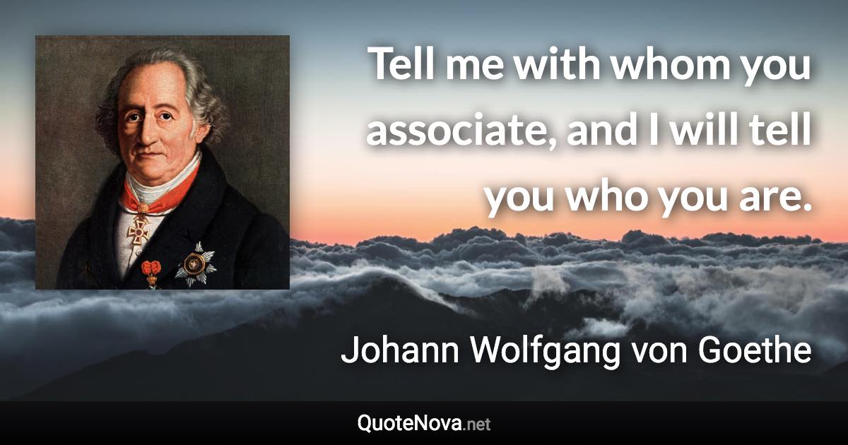 Tell me with whom you associate, and I will tell you who you are. - Johann Wolfgang von Goethe quote