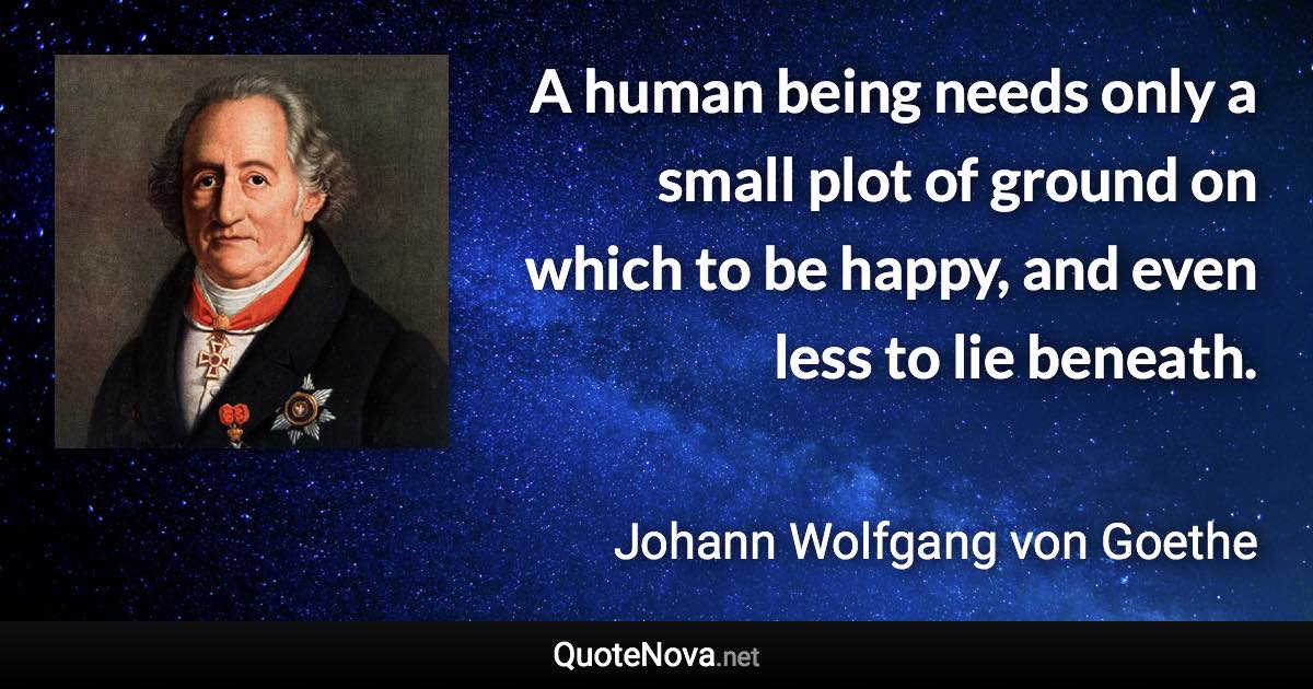 A human being needs only a small plot of ground on which to be happy, and even less to lie beneath. - Johann Wolfgang von Goethe quote