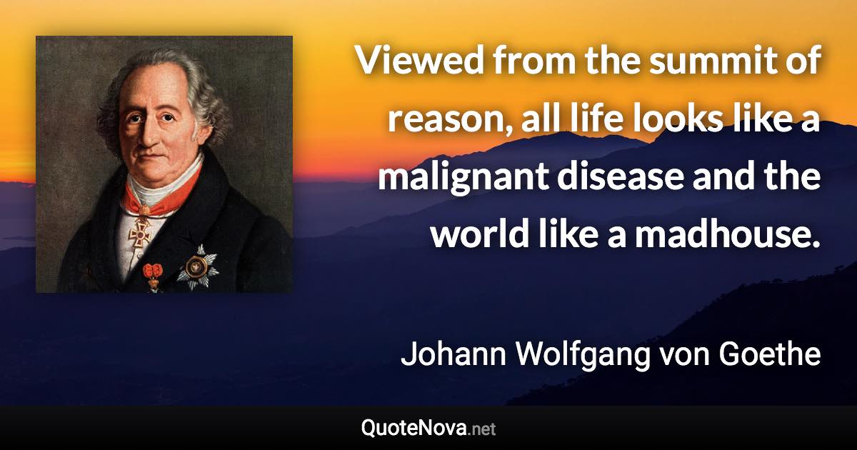 Viewed from the summit of reason, all life looks like a malignant disease and the world like a madhouse. - Johann Wolfgang von Goethe quote