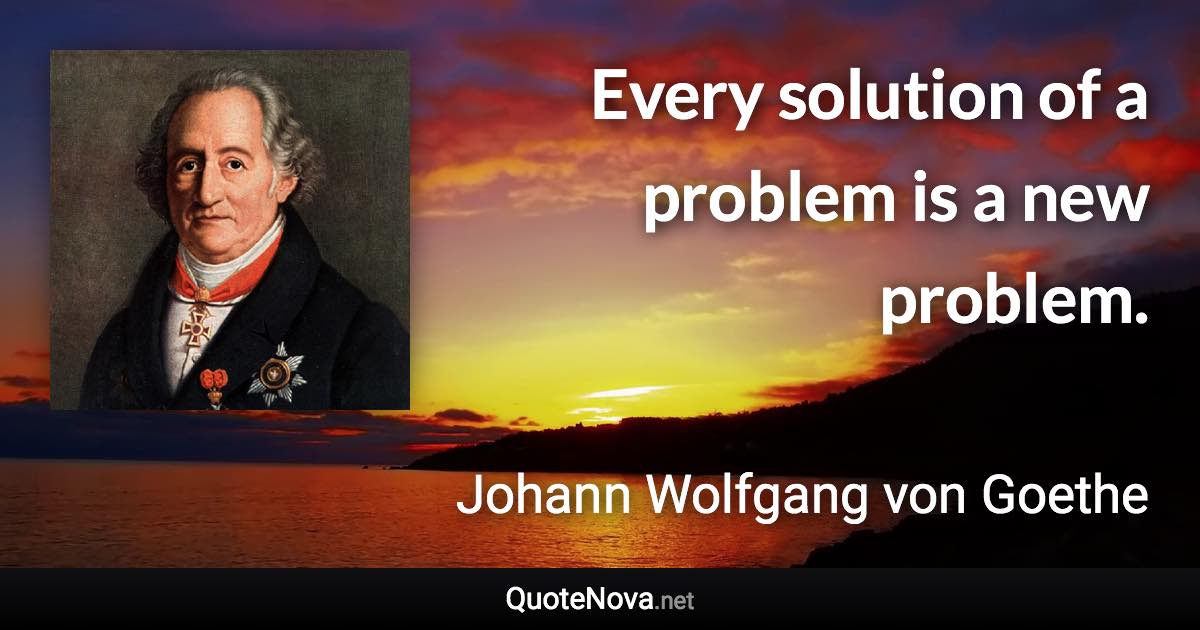 Every solution of a problem is a new problem. - Johann Wolfgang von Goethe quote