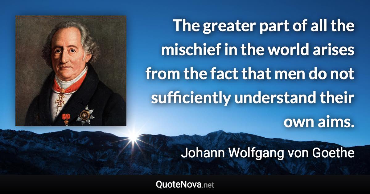 The greater part of all the mischief in the world arises from the fact that men do not sufficiently understand their own aims. - Johann Wolfgang von Goethe quote