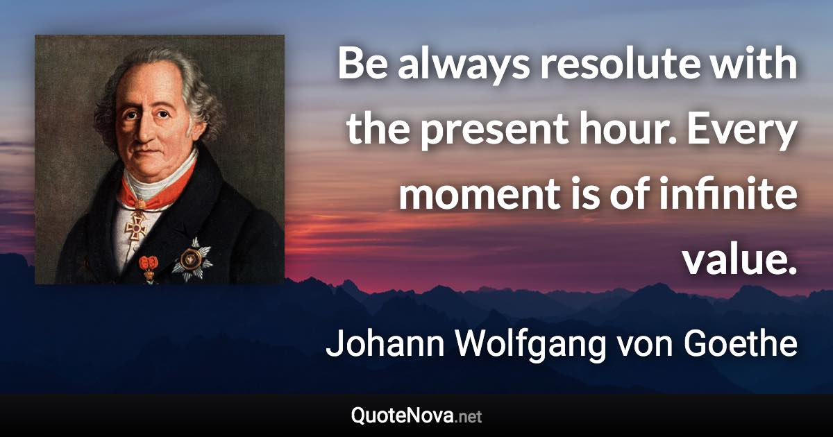 Be always resolute with the present hour. Every moment is of infinite value. - Johann Wolfgang von Goethe quote