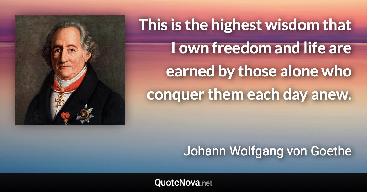 This is the highest wisdom that I own freedom and life are earned by those alone who conquer them each day anew. - Johann Wolfgang von Goethe quote