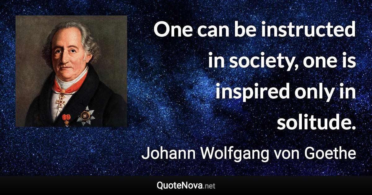 One can be instructed in society, one is inspired only in solitude. - Johann Wolfgang von Goethe quote