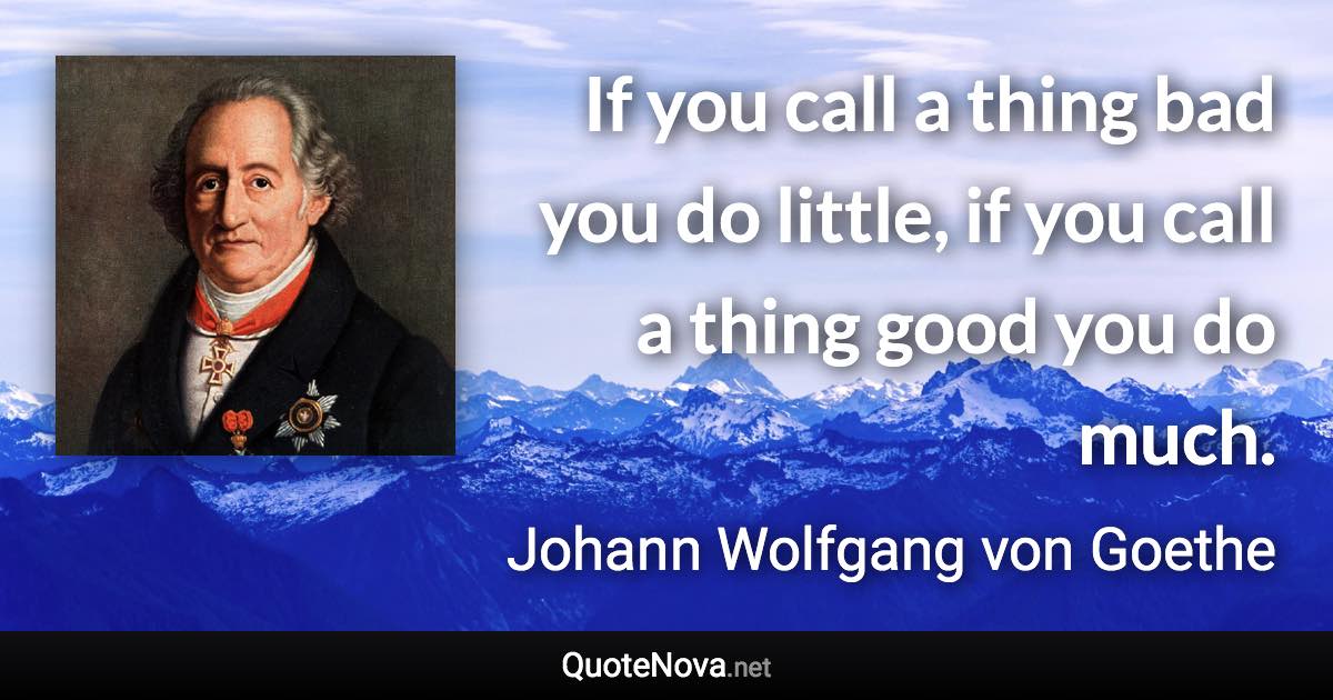 If you call a thing bad you do little, if you call a thing good you do much. - Johann Wolfgang von Goethe quote