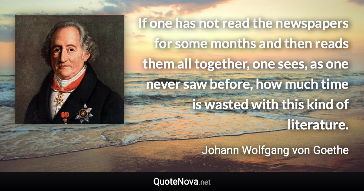 If one has not read the newspapers for some months and then reads them all together, one sees, as one never saw before, how much time is wasted with this kind of literature. - Johann Wolfgang von Goethe quote