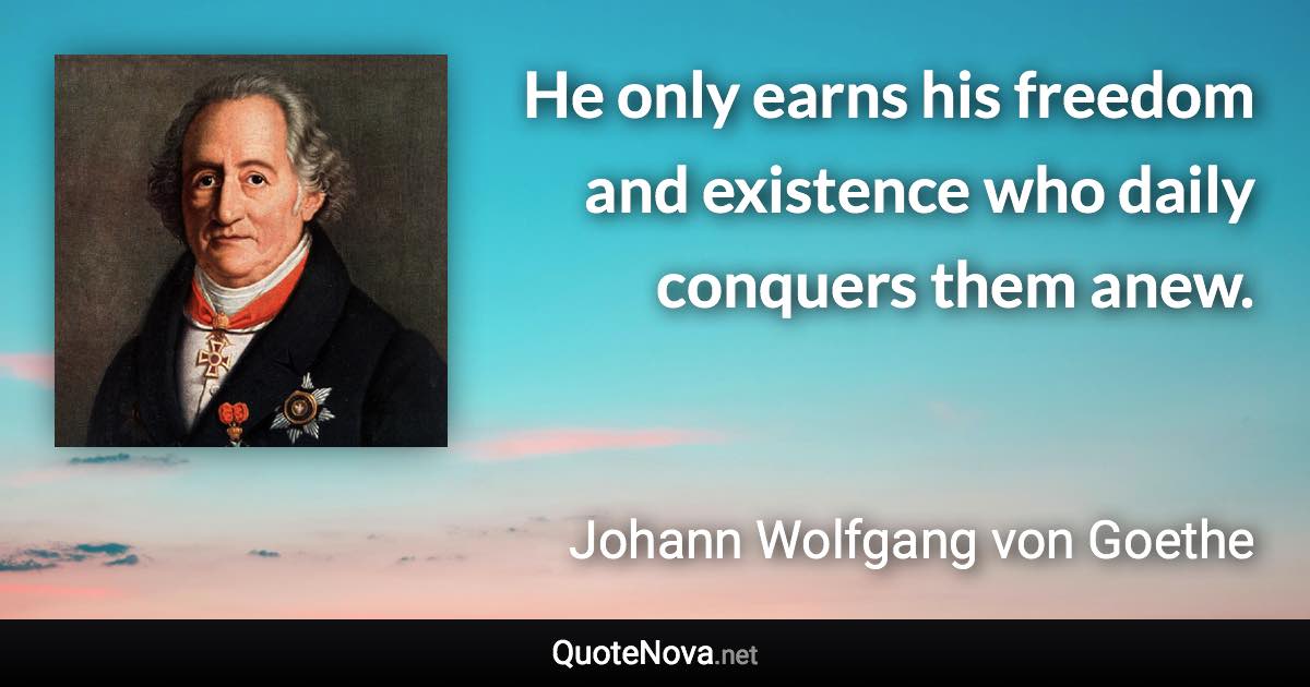 He only earns his freedom and existence who daily conquers them anew. - Johann Wolfgang von Goethe quote