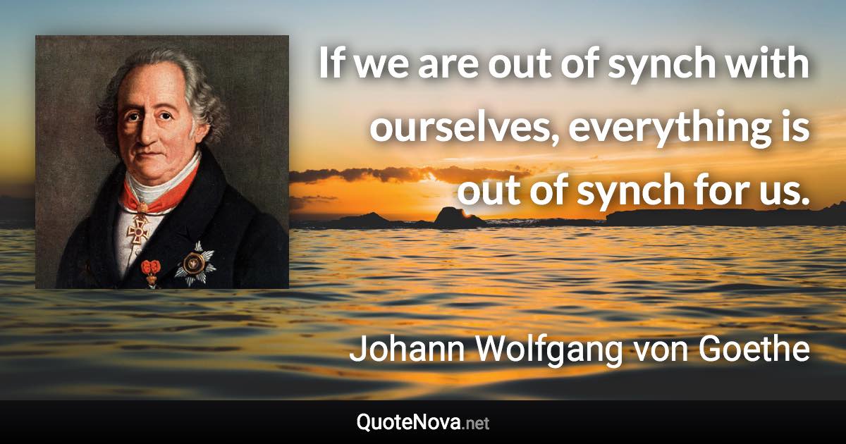 If we are out of synch with ourselves, everything is out of synch for us. - Johann Wolfgang von Goethe quote