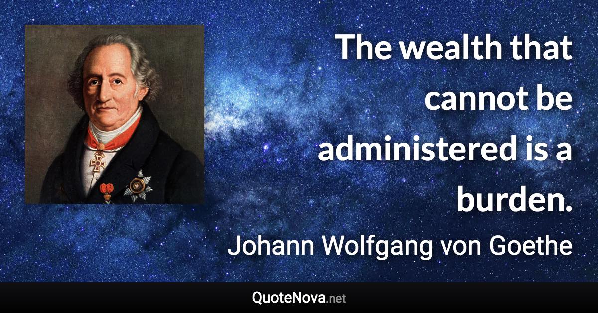 The wealth that cannot be administered is a burden. - Johann Wolfgang von Goethe quote