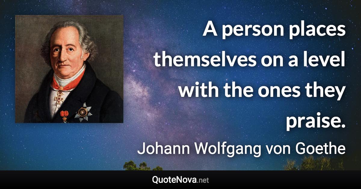 A person places themselves on a level with the ones they praise. - Johann Wolfgang von Goethe quote