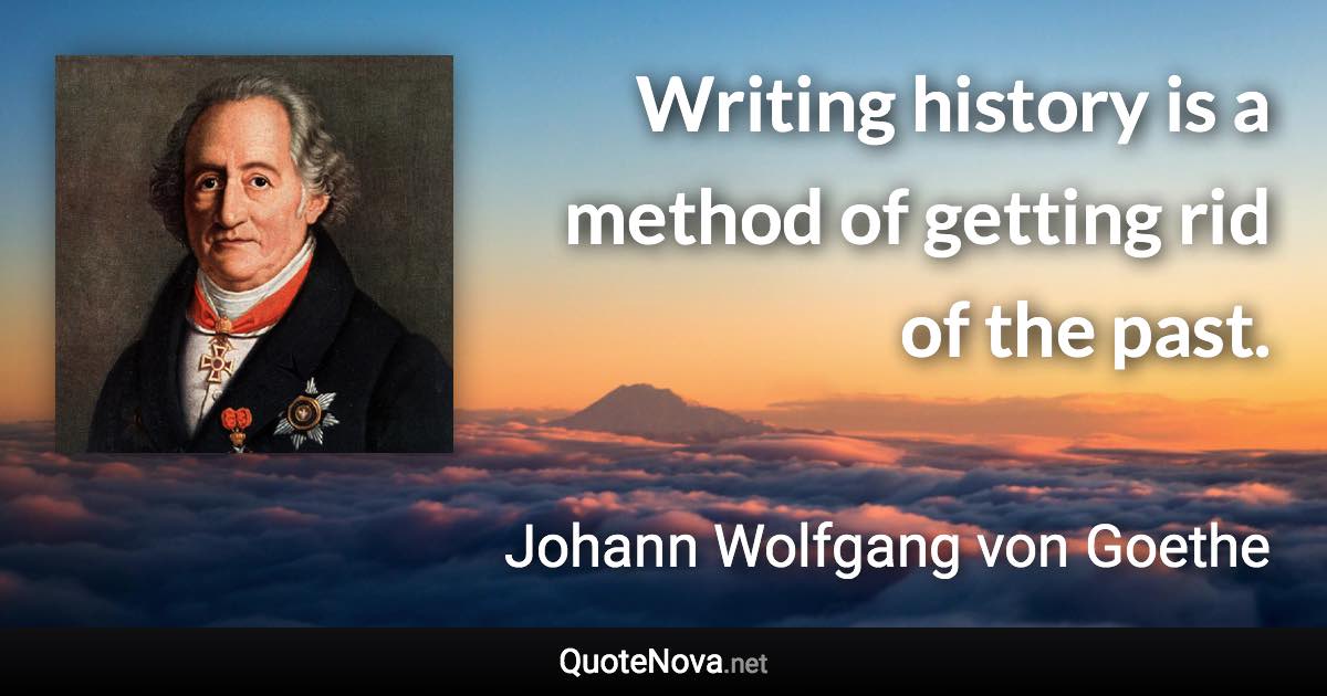 Writing history is a method of getting rid of the past. - Johann Wolfgang von Goethe quote