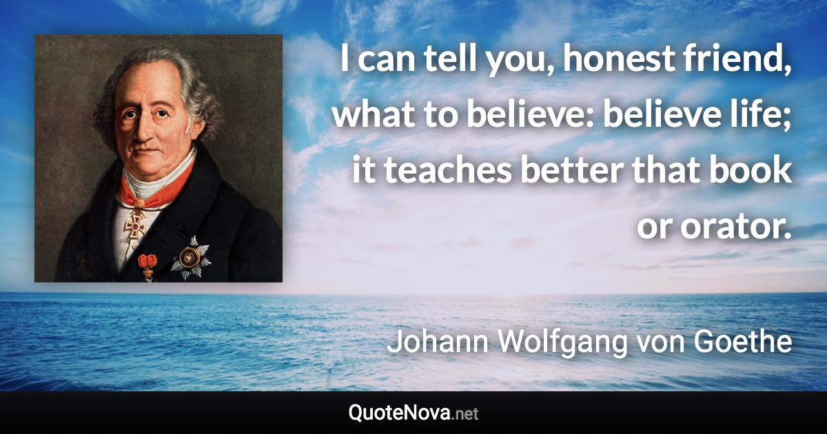 I can tell you, honest friend, what to believe: believe life; it teaches better that book or orator. - Johann Wolfgang von Goethe quote
