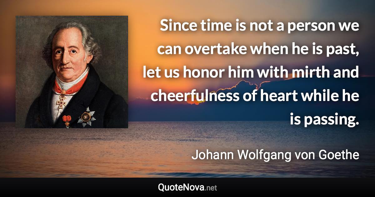 Since time is not a person we can overtake when he is past, let us honor him with mirth and cheerfulness of heart while he is passing. - Johann Wolfgang von Goethe quote