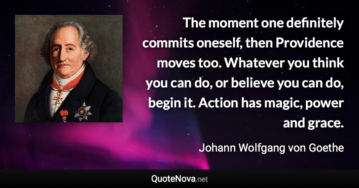 The moment one definitely commits oneself, then Providence moves too. Whatever you think you can do, or believe you can do, begin it. Action has magic, power and grace. - Johann Wolfgang von Goethe quote