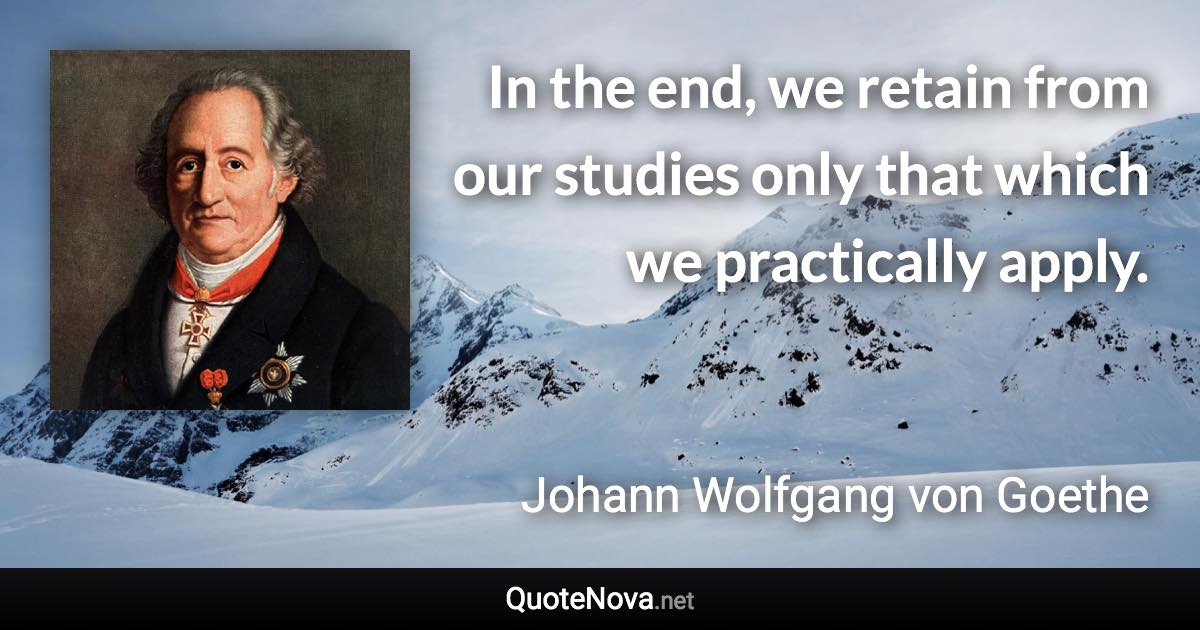 In the end, we retain from our studies only that which we practically apply. - Johann Wolfgang von Goethe quote
