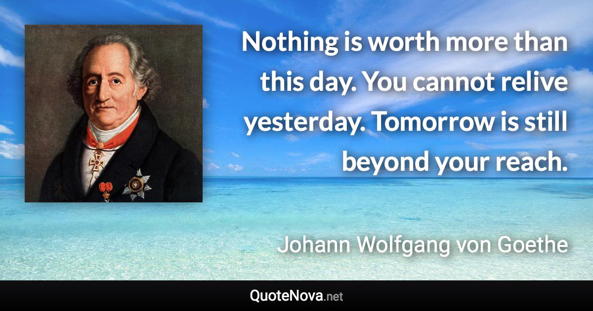 Nothing is worth more than this day. You cannot relive yesterday. Tomorrow is still beyond your reach. - Johann Wolfgang von Goethe quote
