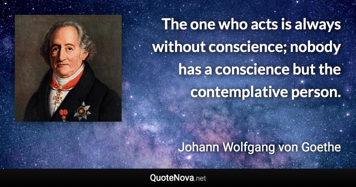 The one who acts is always without conscience; nobody has a conscience but the contemplative person. - Johann Wolfgang von Goethe quote