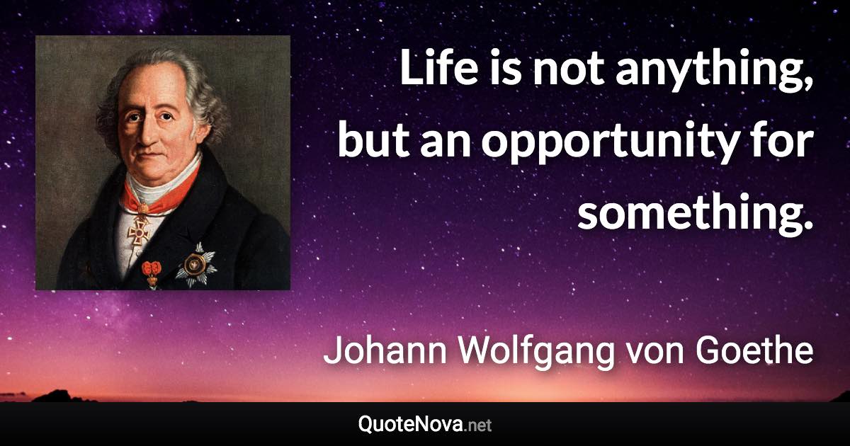 Life is not anything, but an opportunity for something. - Johann Wolfgang von Goethe quote