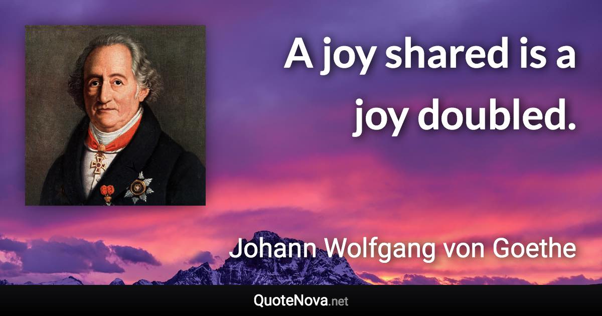 A joy shared is a joy doubled. - Johann Wolfgang von Goethe quote