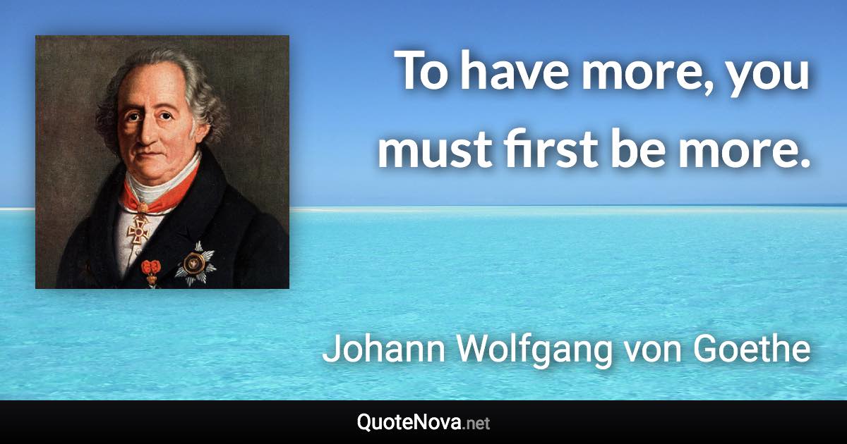 To have more, you must first be more. - Johann Wolfgang von Goethe quote