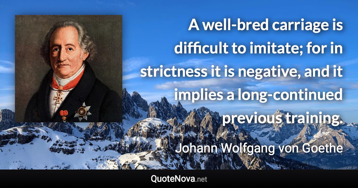 A well-bred carriage is difficult to imitate; for in strictness it is negative, and it implies a long-continued previous training. - Johann Wolfgang von Goethe quote