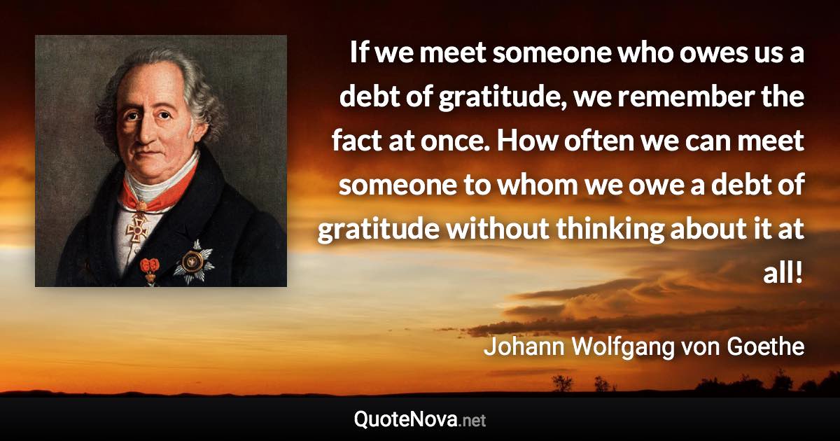 If we meet someone who owes us a debt of gratitude, we remember the fact at once. How often we can meet someone to whom we owe a debt of gratitude without thinking about it at all! - Johann Wolfgang von Goethe quote