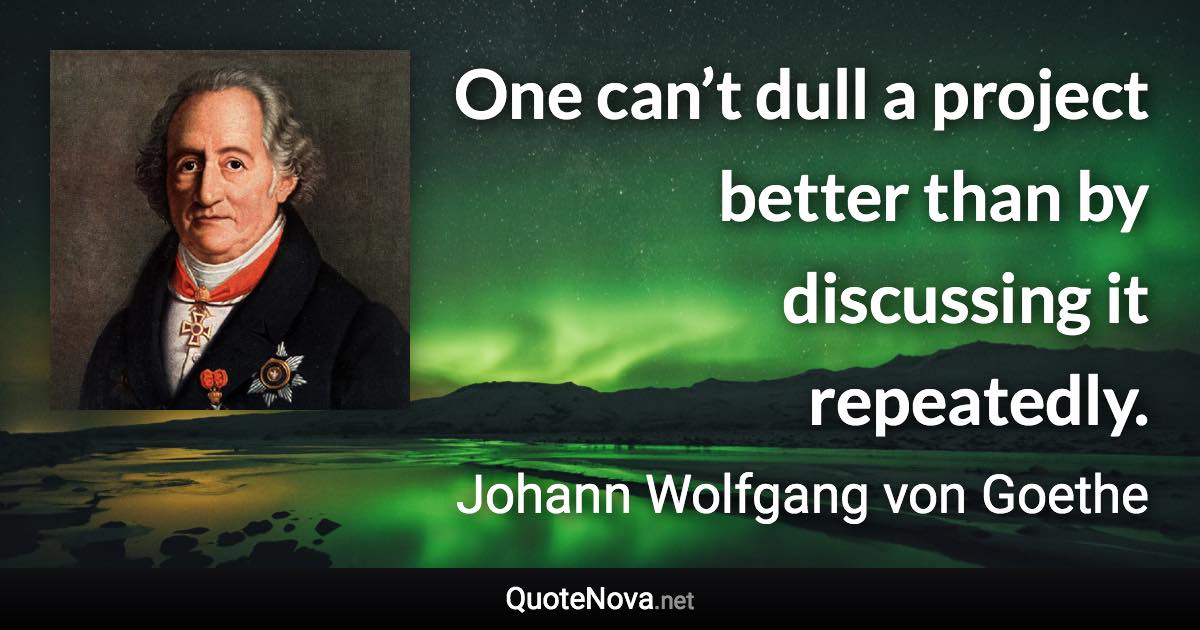 One can’t dull a project better than by discussing it repeatedly. - Johann Wolfgang von Goethe quote