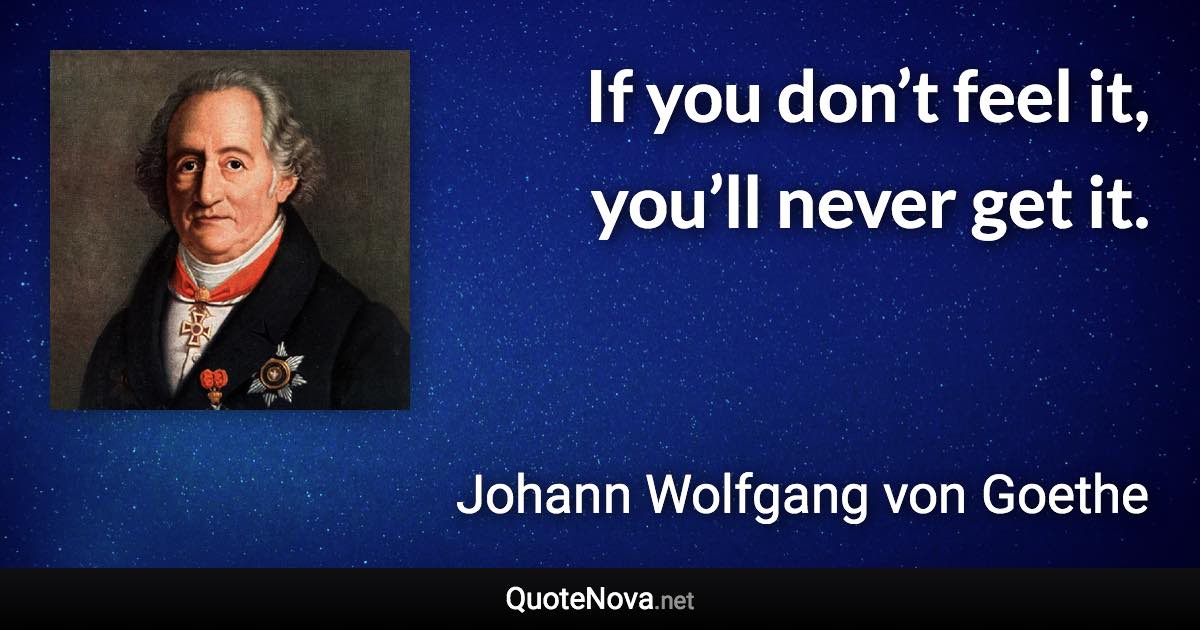 If you don’t feel it, you’ll never get it. - Johann Wolfgang von Goethe quote