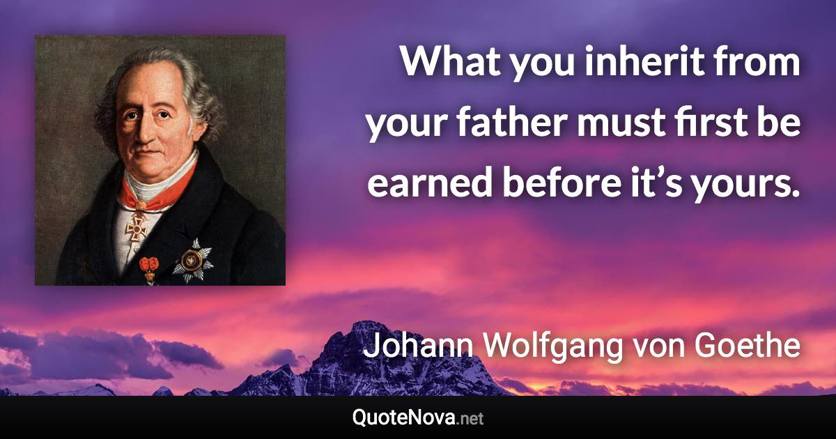 What you inherit from your father must first be earned before it’s yours. - Johann Wolfgang von Goethe quote