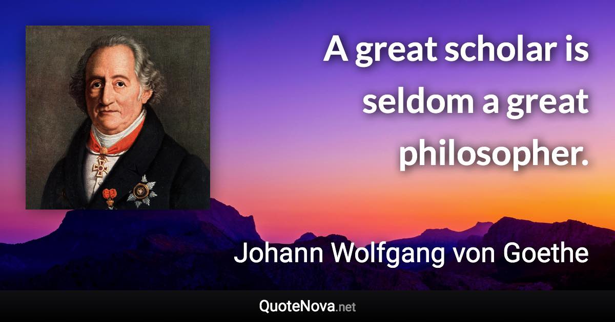 A great scholar is seldom a great philosopher. - Johann Wolfgang von Goethe quote