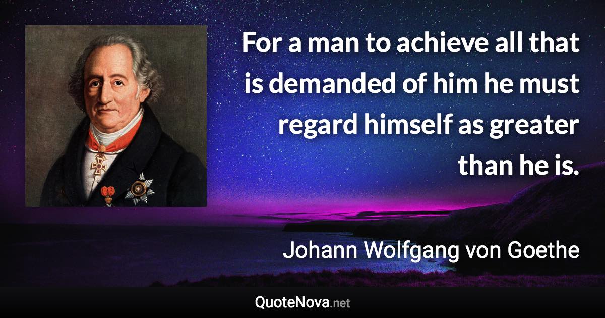 For a man to achieve all that is demanded of him he must regard himself as greater than he is. - Johann Wolfgang von Goethe quote