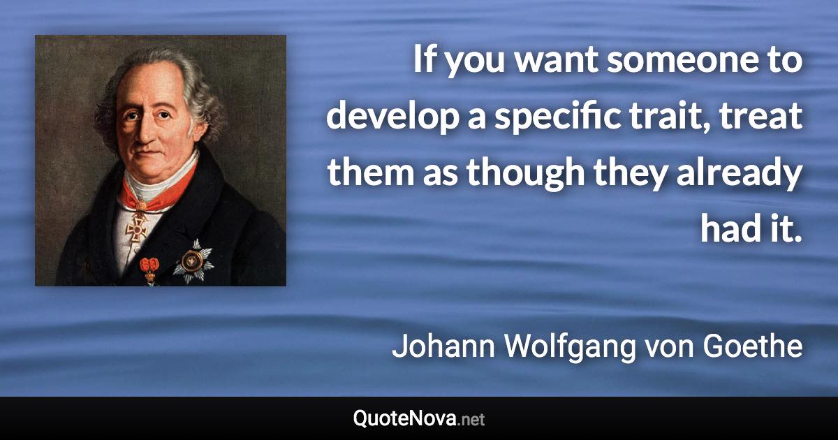 If you want someone to develop a specific trait, treat them as though they already had it. - Johann Wolfgang von Goethe quote